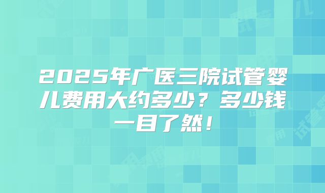 2025年广医三院试管婴儿费用大约多少？多少钱一目了然！