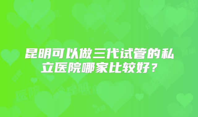 昆明可以做三代试管的私立医院哪家比较好？