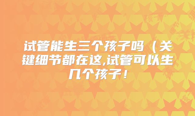 试管能生三个孩子吗（关键细节都在这,试管可以生几个孩子！