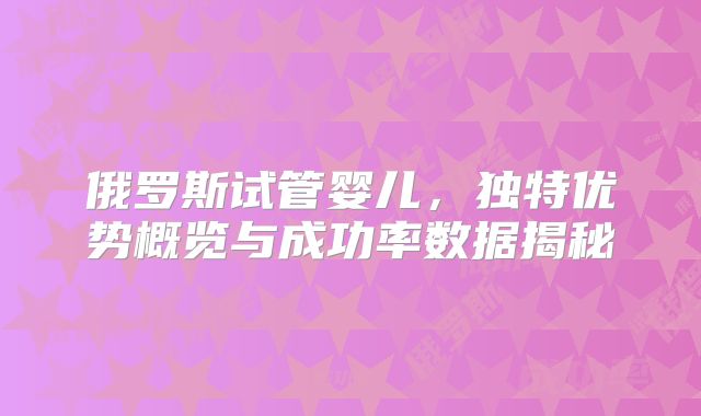俄罗斯试管婴儿，独特优势概览与成功率数据揭秘