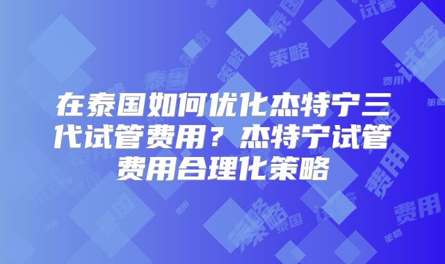 在泰国如何优化杰特宁三代试管费用？杰特宁试管费用合理化策略