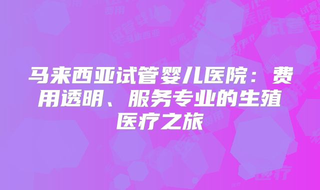 马来西亚试管婴儿医院：费用透明、服务专业的生殖医疗之旅