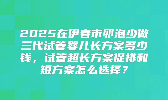 2025在伊春市卵泡少做三代试管婴儿长方案多少钱，试管超长方案促排和短方案怎么选择？