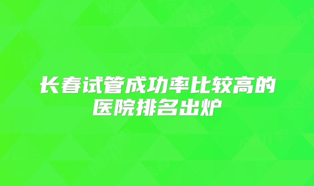长春试管成功率比较高的医院排名出炉