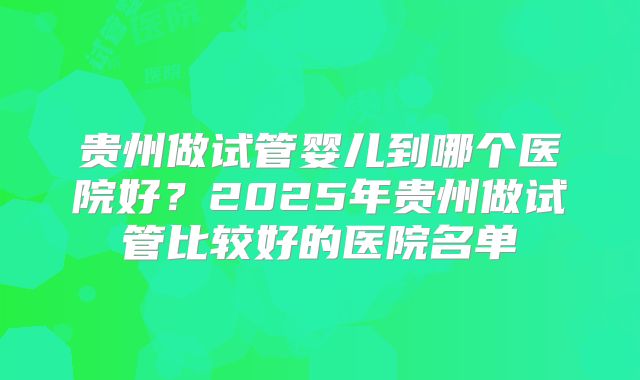 贵州做试管婴儿到哪个医院好？2025年贵州做试管比较好的医院名单