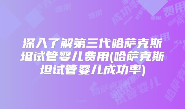 深入了解第三代哈萨克斯坦试管婴儿费用(哈萨克斯坦试管婴儿成功率)