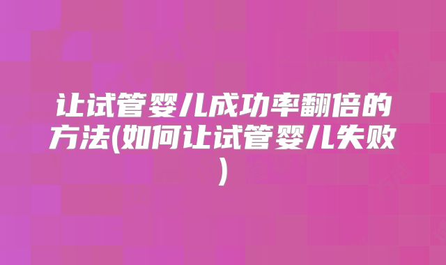 让试管婴儿成功率翻倍的方法(如何让试管婴儿失败)