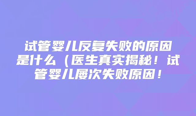 试管婴儿反复失败的原因是什么(医生真实揭秘!试管婴儿屡次失败原因!