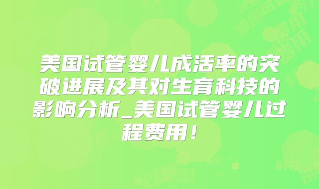 美国试管婴儿成活率的突破进展及其对生育科技的影响分析_美国试管婴儿过程费用！