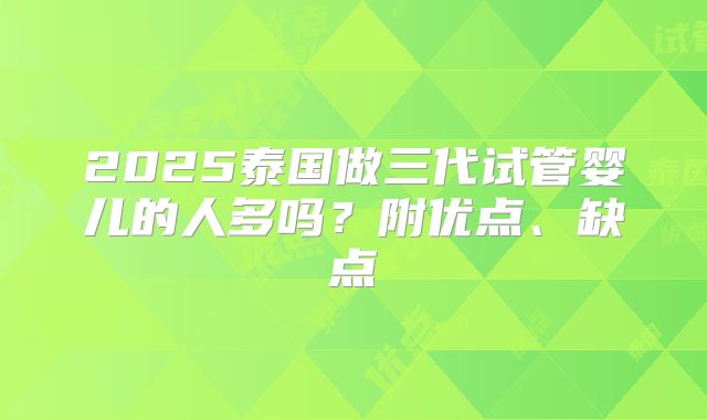 2025泰国做三代试管婴儿的人多吗?附优点、缺点