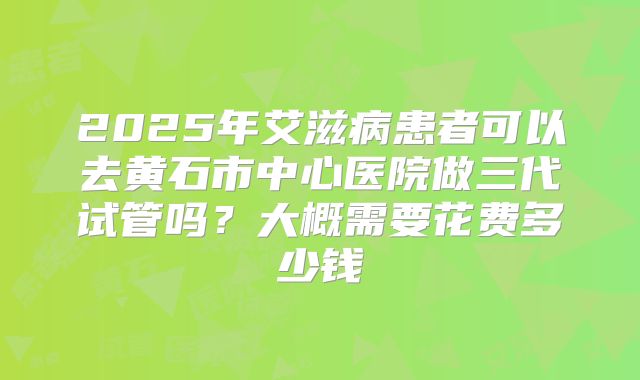 2025年艾滋病患者可以去黄石市中心医院做三代试管吗?大概需要花费多少钱