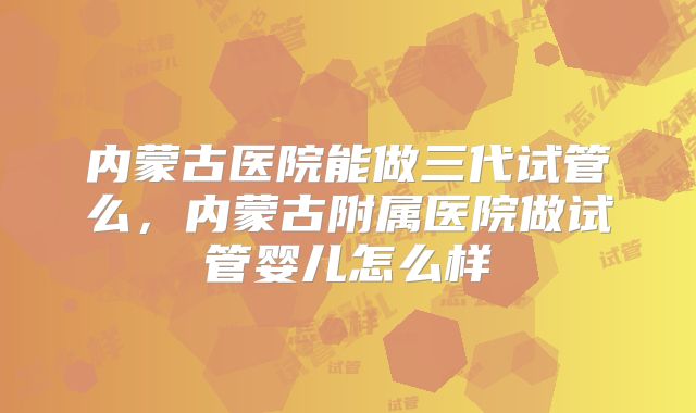 内蒙古医院能做三代试管么,内蒙古附属医院做试管婴儿怎么样
