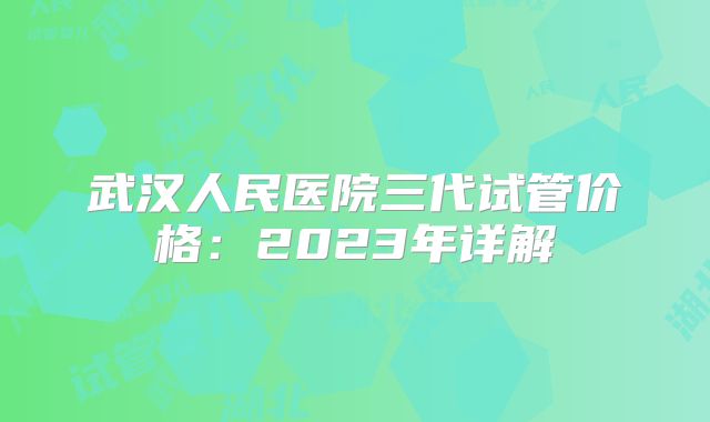 武汉人民医院三代试管价格：2023年详解
