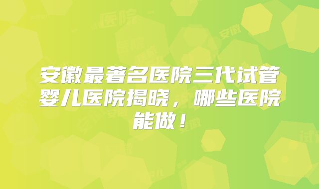 安徽最著名医院三代试管婴儿医院揭晓,哪些医院能做!
