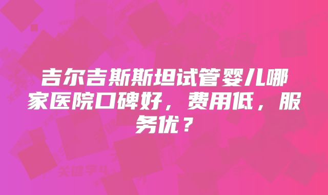 吉尔吉斯斯坦试管婴儿哪家医院口碑好,费用低,服务优?