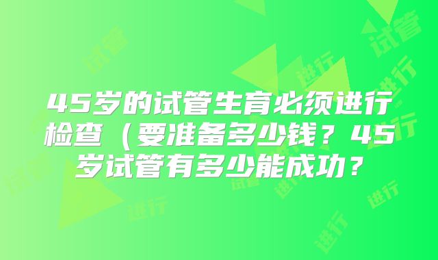 45岁的试管生育必须进行检查（要准备多少钱？45岁试管有多少能成功？