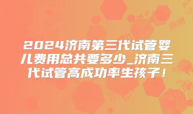 2024济南第三代试管婴儿费用总共要多少_济南三代试管高成功率生孩子！