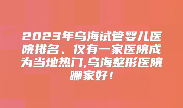 2023年乌海试管婴儿医院排名、仅有一家医院成为当地热门,乌海整形医院哪家好！