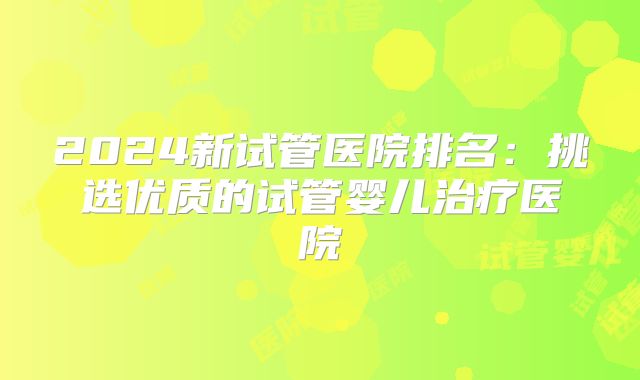 2024新试管医院排名：挑选优质的试管婴儿治疗医院