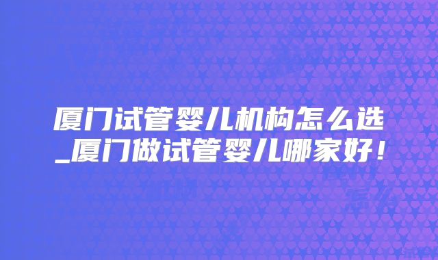 厦门试管婴儿机构怎么选_厦门做试管婴儿哪家好！