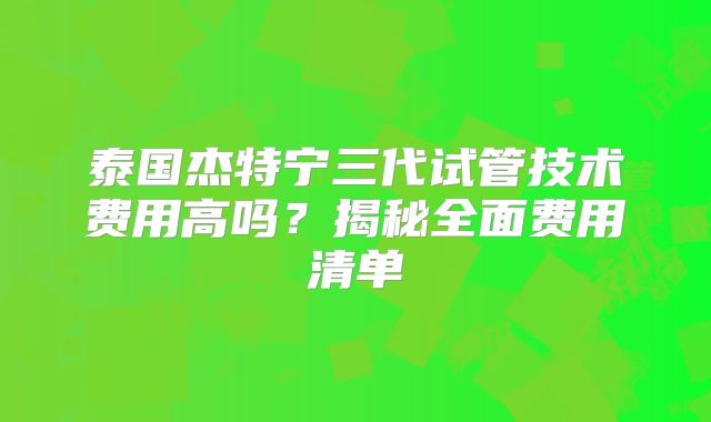 泰国杰特宁三代试管技术费用高吗？揭秘全面费用清单