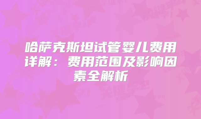 哈萨克斯坦试管婴儿费用详解:费用范围及影响因素全解析