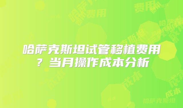 哈萨克斯坦试管移植费用?当月操作成本分析