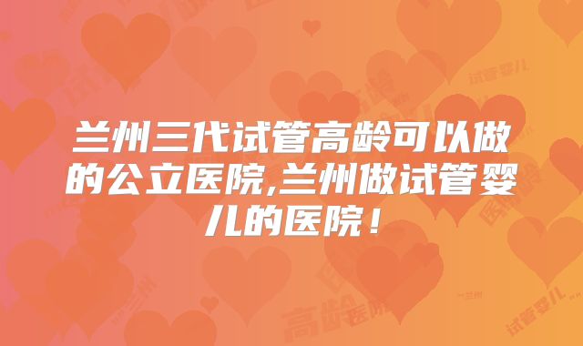 兰州三代试管高龄可以做的公立医院,兰州做试管婴儿的医院!