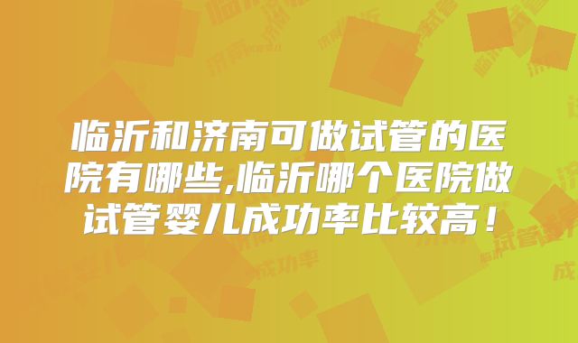 临沂和济南可做试管的医院有哪些,临沂哪个医院做试管婴儿成功率比较高!