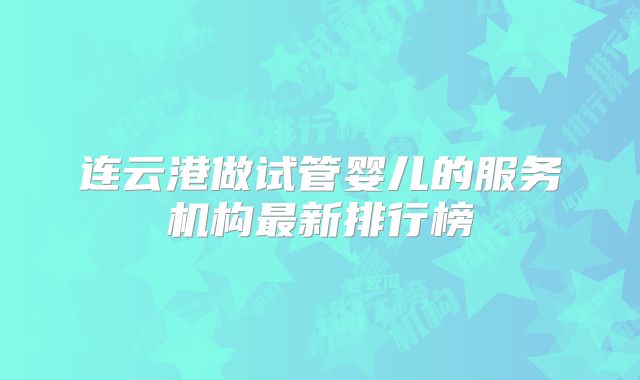 连云港做试管婴儿的服务机构最新排行榜