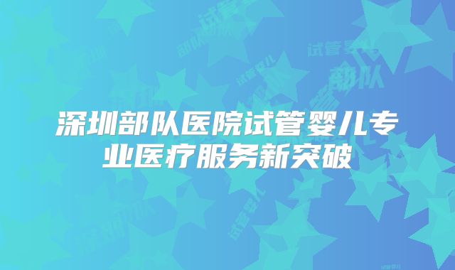 深圳部队医院试管婴儿专业医疗服务新突破