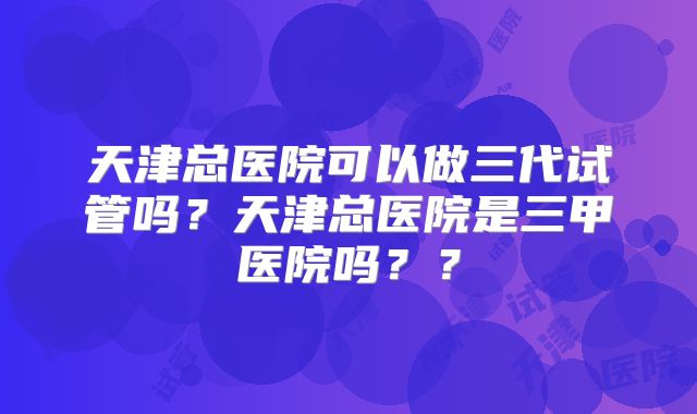 天津总医院可以做三代试管吗？天津总医院是三甲医院吗？？