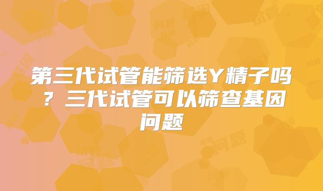第三代试管能筛选Y精子吗？三代试管可以筛查基因问题