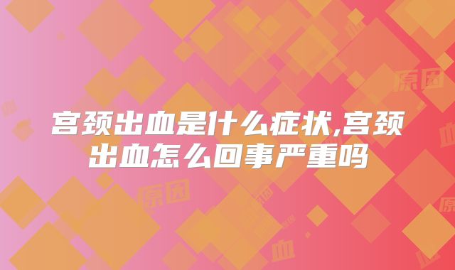 宫颈出血是什么症状,宫颈出血怎么回事严重吗