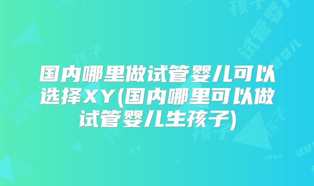 国内哪里做试管婴儿可以选择XY(国内哪里可以做试管婴儿生孩子)