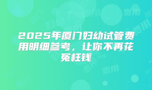 2025年厦门妇幼试管费用明细参考,让你不再花冤枉钱