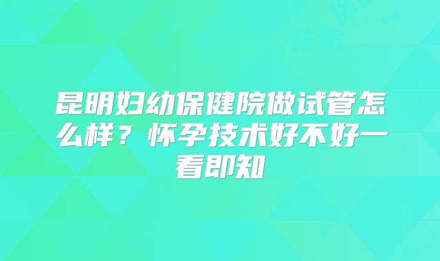 昆明妇幼保健院做试管怎么样？怀孕技术好不好一看即知