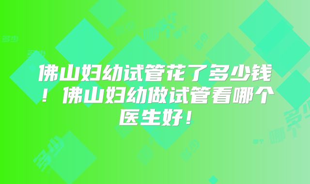 佛山妇幼试管花了多少钱！佛山妇幼做试管看哪个医生好！