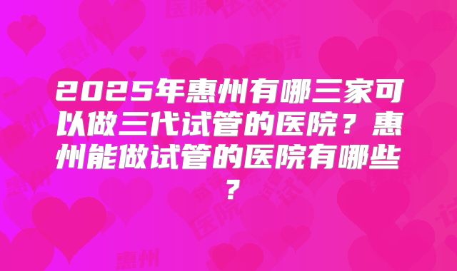 2025年惠州有哪三家可以做三代试管的医院？惠州能做试管的医院有哪些？