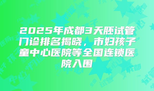 2025年成都3天胚试管门诊排名揭晓，市妇孩子童中心医院等全国连锁医院入围