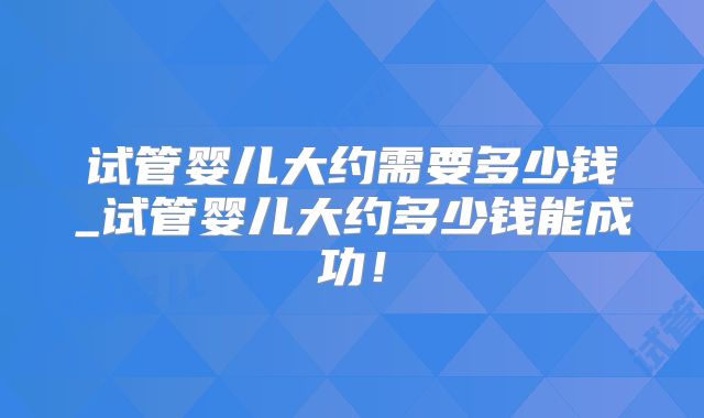 试管婴儿大约需要多少钱_试管婴儿大约多少钱能成功！