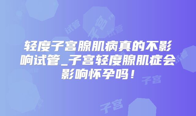 轻度子宫腺肌病真的不影响试管_子宫轻度腺肌症会影响怀孕吗！
