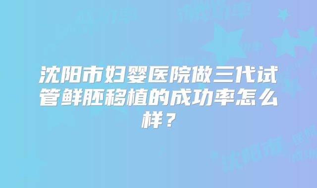 沈阳市妇婴医院做三代试管鲜胚移植的成功率怎么样？