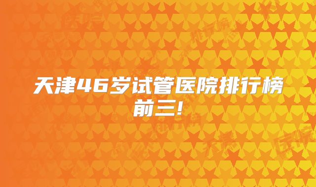 天津46岁试管医院排行榜前三!