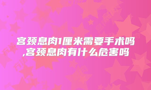 宫颈息肉1厘米需要手术吗,宫颈息肉有什么危害吗