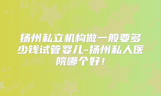 扬州私立机构做一般要多少钱试管婴儿-扬州私人医院哪个好！