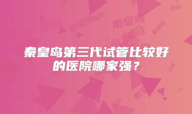 秦皇岛第三代试管比较好的医院哪家强？