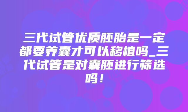 三代试管优质胚胎是一定都要养囊才可以移植吗_三代试管是对囊胚进行筛选吗!