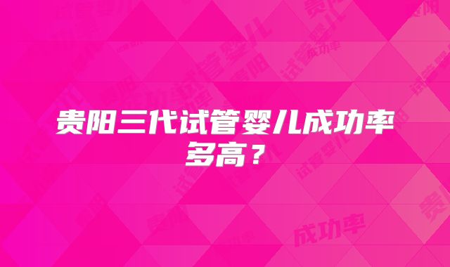 贵阳三代试管婴儿成功率多高？