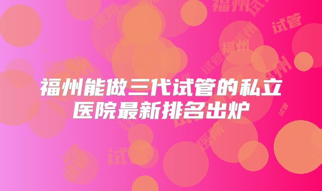 福州能做三代试管的私立医院最新排名出炉